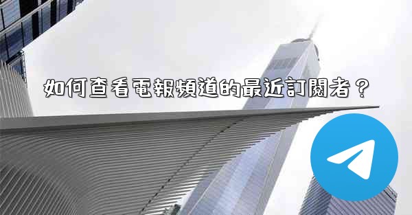 如何查看電報頻道的最近訂閱者？
