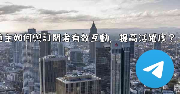 電報頻道主如何與訂閱者有效互動，提高活躍度？