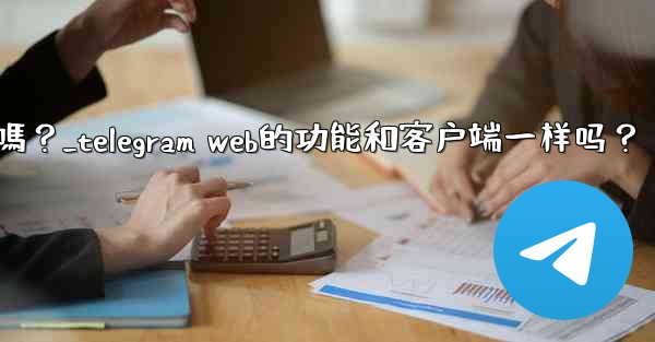 Telegram Web的功能和客戶端一樣嗎？_telegram web的功能和客户端一样吗？