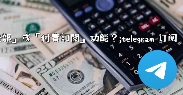 什麼是Telegram的「俱樂部」或「付費訂閱」功能？;telegram 订阅