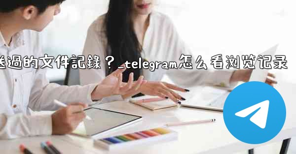 Telegram如何查看我所有發送過的文件記錄？_telegram怎么看浏览记录
