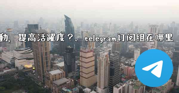 Telegram頻道主如何與訂閱者有效互動，提高活躍度？、telegram订阅组在哪里
