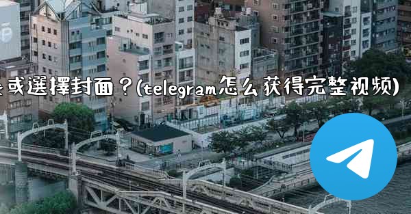Telegram發送視頻時，如何裁剪時長或選擇封面？(telegram怎么获得完整视频)