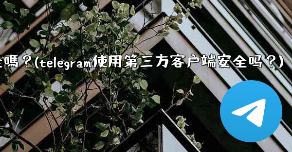 Telegram使用第三方客戶端安全嗎？(telegram使用第三方客户端安全吗？)