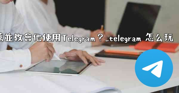 如何向一個完全的新手朋友推薦並教會他使用Telegram？_telegram 怎么玩