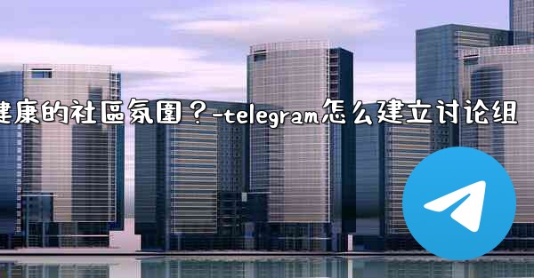 Telegram如何培養一個積極健康的社區氛圍？-telegram怎么建立讨论组