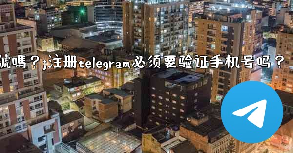註冊Telegram必須要驗證手機號嗎？;注册telegram必须要验证手机号吗？