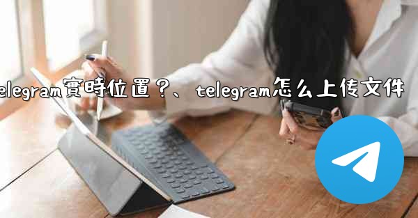 如何發送我的Telegram實時位置？、telegram怎么上传文件