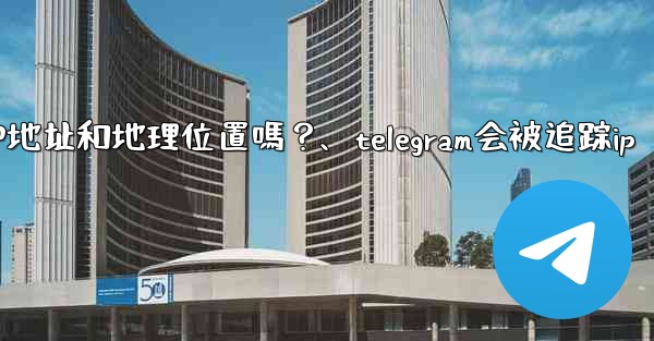 Telegram的「登入會話」信息中會包含IP地址和地理位置嗎？、telegram会被追踪ip