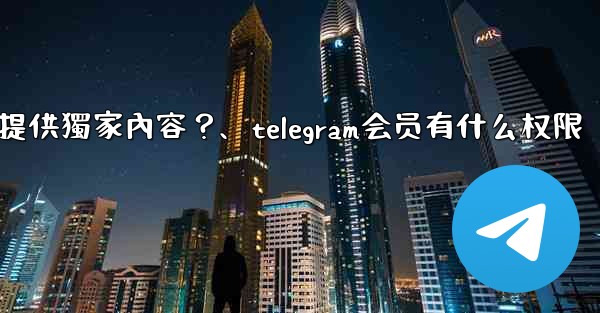 Telegram如何為付費訂閱者提供獨家內容？、telegram会员有什么权限