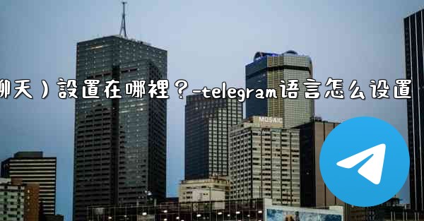 Telegram對話（聊天）設置在哪裡？-telegram语言怎么设置