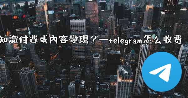 如何利用Telegram進行知識付費或內容變現？—telegram怎么收费
