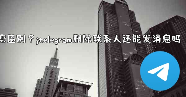 Telegram「為所有人刪除」和「為自己刪除」有什麼區別？;telegram删除联系人还能发消息吗