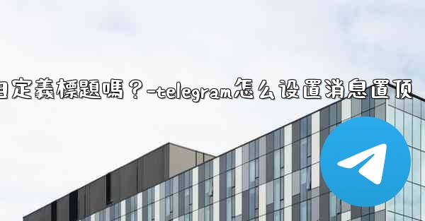 Telegram固定的消息可以添加自定義標題嗎？-telegram怎么设置消息置顶