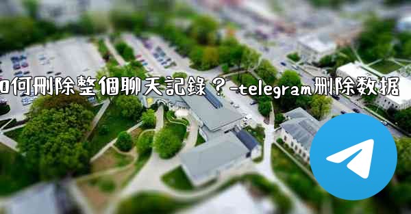 Telegram如何刪除整個聊天記錄？-telegram删除数据