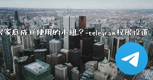 如何在Telegram上創建一個僅限家庭成員使用的小組？-telegram权限设置
