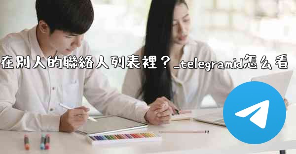 Telegram如何知道我是否在別人的聯絡人列表裡？_telegramid怎么看
