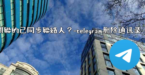 Telegram如何批量刪除所有與我帳號關聯的已同步聯絡人？-telegram删除通讯录