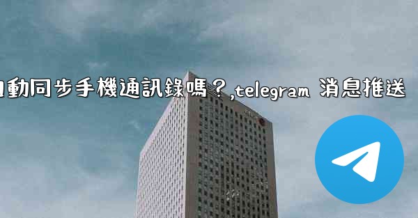 Telegram會自動同步手機通訊錄嗎？,telegram 消息推送