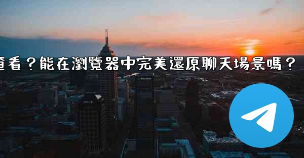 Telegram導出的HTML文件如何查看？能在瀏覽器中完美還原聊天場景嗎？